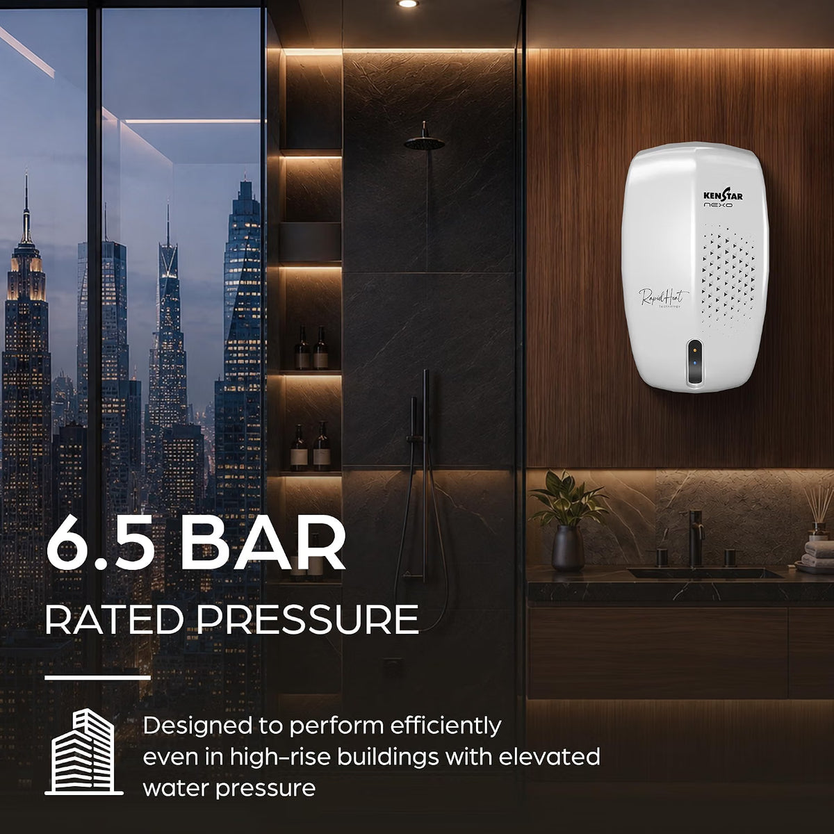 This geyser has 6.5 Bar rated pressure which is designed to perform efficientlu even in high rise builidings with elevated water pressure